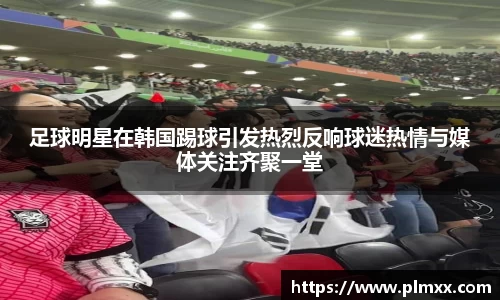 足球明星在韩国踢球引发热烈反响球迷热情与媒体关注齐聚一堂